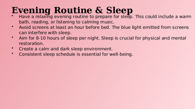 Evening Routine & Sleep Have a relaxing evening routine to prepare for sleep. This could include a warm bath, reading, or listening to calming music. Avoid screens at least an hour before bed. The blue light emitted from screens can interfere with sleep. Aim for 8-10 hours of sleep per night. Sleep is crucial for physical and mental restoration. Create a calm and dark sleep environment. Consistent sleep schedule is essential for well-being.  