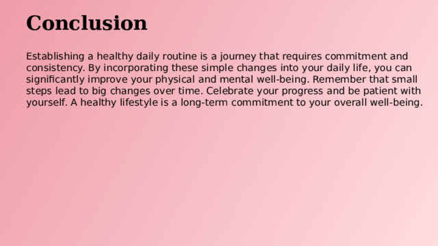 Conclusion Establishing a healthy daily routine is a journey that requires commitment and consistency. By incorporating these simple changes into your daily life, you can significantly improve your physical and mental well-being. Remember that small steps lead to big changes over time. Celebrate your progress and be patient with yourself. A healthy lifestyle is a long-term commitment to your overall well-being.  