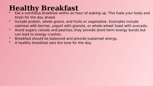 Healthy Breakfast Eat a nutritious breakfast within an hour of waking up. This fuels your body and brain for the day ahead. Include protein, whole grains, and fruits or vegetables. Examples include oatmeal with berries, yogurt with granola, or whole-wheat toast with avocado. Avoid sugary cereals and pastries; they provide short-term energy bursts but can lead to energy crashes. Breakfast should be balanced and provide sustained energy. A healthy breakfast sets the tone for the day.  