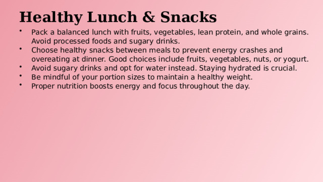 Healthy Lunch & Snacks Pack a balanced lunch with fruits, vegetables, lean protein, and whole grains. Avoid processed foods and sugary drinks. Choose healthy snacks between meals to prevent energy crashes and overeating at dinner. Good choices include fruits, vegetables, nuts, or yogurt. Avoid sugary drinks and opt for water instead. Staying hydrated is crucial. Be mindful of your portion sizes to maintain a healthy weight. Proper nutrition boosts energy and focus throughout the day.  