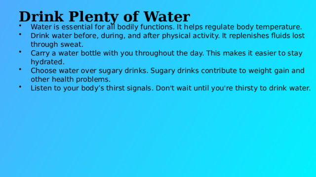 Drink Plenty of Water Water is essential for all bodily functions. It helps regulate body temperature. Drink water before, during, and after physical activity. It replenishes fluids lost through sweat. Carry a water bottle with you throughout the day. This makes it easier to stay hydrated. Choose water over sugary drinks. Sugary drinks contribute to weight gain and other health problems. Listen to your body’s thirst signals. Don't wait until you're thirsty to drink water.  