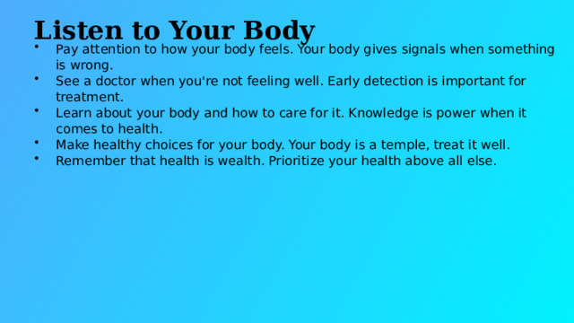 Listen to Your Body Pay attention to how your body feels. Your body gives signals when something is wrong. See a doctor when you're not feeling well. Early detection is important for treatment. Learn about your body and how to care for it. Knowledge is power when it comes to health. Make healthy choices for your body. Your body is a temple, treat it well. Remember that health is wealth. Prioritize your health above all else.  