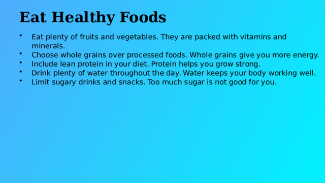 Eat Healthy Foods Eat plenty of fruits and vegetables. They are packed with vitamins and minerals. Choose whole grains over processed foods. Whole grains give you more energy. Include lean protein in your diet. Protein helps you grow strong. Drink plenty of water throughout the day. Water keeps your body working well. Limit sugary drinks and snacks. Too much sugar is not good for you.  