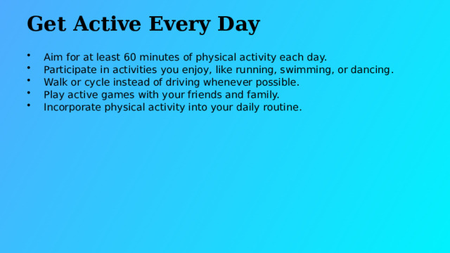 Get Active Every Day Aim for at least 60 minutes of physical activity each day. Participate in activities you enjoy, like running, swimming, or dancing. Walk or cycle instead of driving whenever possible. Play active games with your friends and family. Incorporate physical activity into your daily routine.  