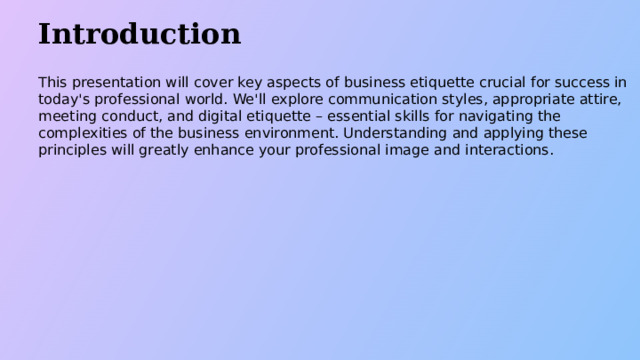 Introduction This presentation will cover key aspects of business etiquette crucial for success in today's professional world. We'll explore communication styles, appropriate attire, meeting conduct, and digital etiquette – essential skills for navigating the complexities of the business environment. Understanding and applying these principles will greatly enhance your professional image and interactions.  
