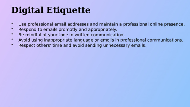Digital Etiquette Use professional email addresses and maintain a professional online presence. Respond to emails promptly and appropriately. Be mindful of your tone in written communication. Avoid using inappropriate language or emojis in professional communications. Respect others' time and avoid sending unnecessary emails.  