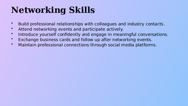 Networking Skills Build professional relationships with colleagues and industry contacts. Attend networking events and participate actively. Introduce yourself confidently and engage in meaningful conversations. Exchange business cards and follow up after networking events. Maintain professional connections through social media platforms.  