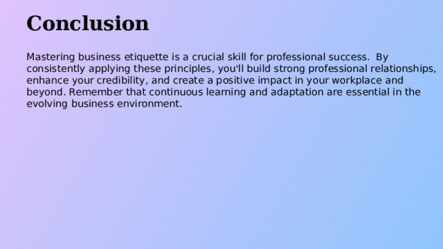 Conclusion Mastering business etiquette is a crucial skill for professional success. By consistently applying these principles, you'll build strong professional relationships, enhance your credibility, and create a positive impact in your workplace and beyond. Remember that continuous learning and adaptation are essential in the evolving business environment.  