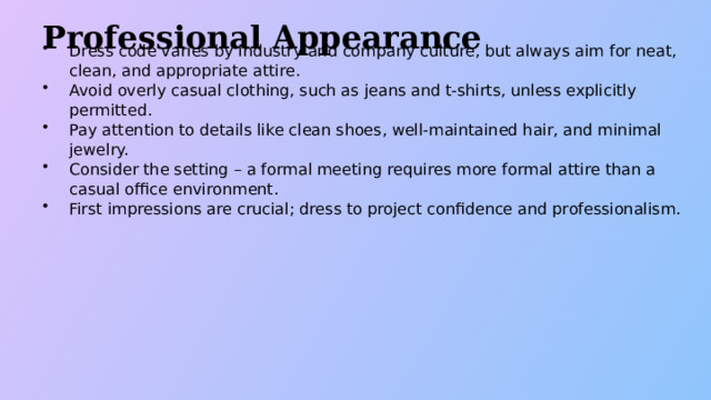 Professional Appearance Dress code varies by industry and company culture, but always aim for neat, clean, and appropriate attire. Avoid overly casual clothing, such as jeans and t-shirts, unless explicitly permitted. Pay attention to details like clean shoes, well-maintained hair, and minimal jewelry. Consider the setting – a formal meeting requires more formal attire than a casual office environment. First impressions are crucial; dress to project confidence and professionalism.  