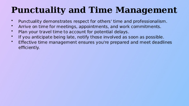 Punctuality and Time Management Punctuality demonstrates respect for others' time and professionalism. Arrive on time for meetings, appointments, and work commitments. Plan your travel time to account for potential delays. If you anticipate being late, notify those involved as soon as possible. Effective time management ensures you're prepared and meet deadlines efficiently.  