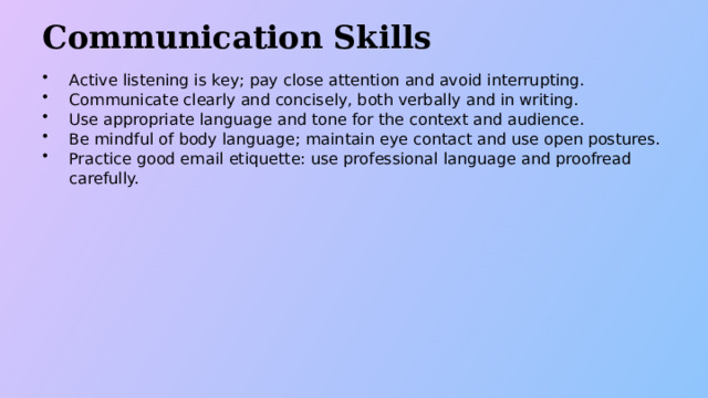Communication Skills Active listening is key; pay close attention and avoid interrupting. Communicate clearly and concisely, both verbally and in writing. Use appropriate language and tone for the context and audience. Be mindful of body language; maintain eye contact and use open postures. Practice good email etiquette: use professional language and proofread carefully.  