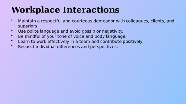 Workplace Interactions Maintain a respectful and courteous demeanor with colleagues, clients, and superiors. Use polite language and avoid gossip or negativity. Be mindful of your tone of voice and body language. Learn to work effectively in a team and contribute positively. Respect individual differences and perspectives.  