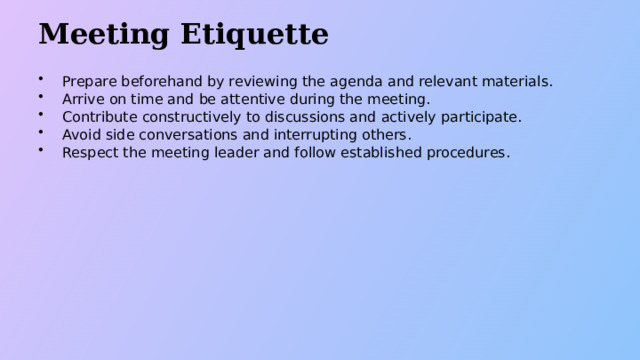Meeting Etiquette Prepare beforehand by reviewing the agenda and relevant materials. Arrive on time and be attentive during the meeting. Contribute constructively to discussions and actively participate. Avoid side conversations and interrupting others. Respect the meeting leader and follow established procedures.  