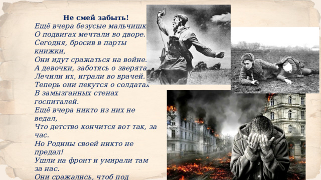 Не смей забыть! Ещё вчера безусые мальчишки О подвигах мечтали во дворе. Сегодня, бросив в парты книжки, Они идут сражаться на войне. А девочки, заботясь о зверятах, Лечили их, играли во врачей. Теперь они пекутся о солдатах В замызганных стенах госпиталей. Ещё вчера никто из них не ведал, Что детство кончится вот так, за час. Но Родины своей никто не предал! Ушли на фронт и умирали там за нас. Они сражались, чтоб под мирным небом Другие поколения росли, Никто чтоб больше не изведал Те ужасы и тяготы войны! Разинькова Екатерина Максимовна Курская область 