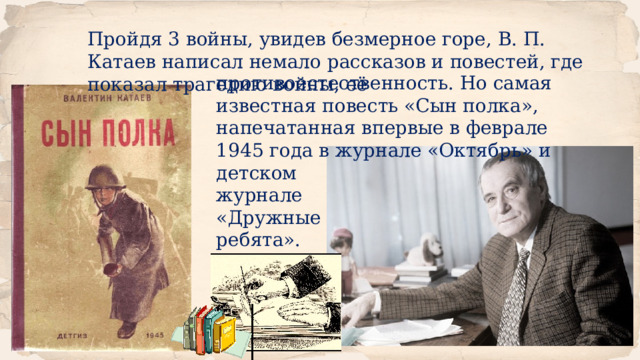Пройдя 3 войны, увидев безмерное горе, В. П. Катаев написал немало рассказов и повестей, где показал трагедию войны, её противоестественность. Но самая известная повесть «Сын полка», напечатанная впервые в феврале 1945 года в журнале «Октябрь» и детском журнале «Дружные ребята». 