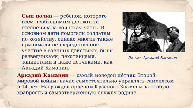 Сын полка  — ребёнок, которого всем необходимым для жизни обеспечивала воинская часть. В основном дети помогали солдатам по хозяйству, однако многие также принимали непосредственное участие в военных действиях, были разведчиками, пехотинцами, танкистами и даже лётчиками, как Аркадий Каманин.  Лётчик Аркадий Каманин Аркадий Каманин  — самый молодой лётчик Второй мировой войны: начал самостоятельно управлять самолётом в 14 лет. Награждён орденом Красного Знамени за особую храбрость и самоотверженную службу родине. 