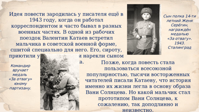 Идея повести зародилась у писателя ещё в 1943 году, когда он работал корреспондентом и часто бывал в разных военных частях. В одной из рабочих поездок Валентин Катаев встретил мальчика в советской военной форме, сшитой специально для него. Его, сироту, приютили у себя солдаты и нарекли сыном своего полка. Сын полка 14-ти летний Женя Серёгин, награждён медалью  «За отвагу». 1943. Сталинград Позже, когда повесть стала пользоваться всесоюзной популярностью, тысячи восторженных читателей писали Катаеву, что история именно их жизни легла в основу образа Вани Солнцева. Но какой мальчик стал прототипом Вани Солнцева, к сожалению, так доподлинно и неизвестно. Командир вручает медаль «За отвагу» юному партизану. 