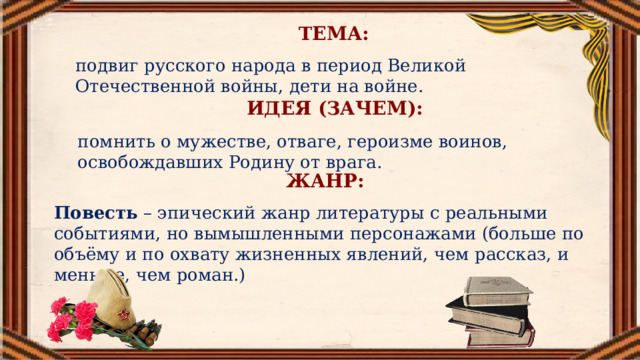 ТЕМА: подвиг русского народа в период Великой Отечественной войны, дети на войне. ИДЕЯ (ЗАЧЕМ): помнить о мужестве, отваге, героизме воинов, освобождавших Родину от врага. ЖАНР: Повесть – эпический жанр литературы с реальными событиями, но вымышленными персонажами (больше по объёму и по охвату жизненных явлений, чем рассказ, и меньше, чем роман.) 