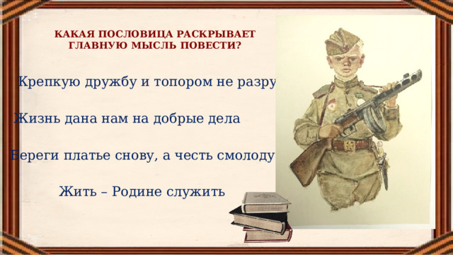 КАКАЯ ПОСЛОВИЦА РАСКРЫВАЕТ ГЛАВНУЮ МЫСЛЬ ПОВЕСТИ? Крепкую дружбу и топором не разрубишь Жизнь дана нам на добрые дела Береги платье снову, а честь смолоду Жить – Родине служить 
