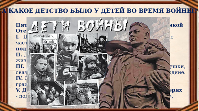 А КАКОЕ ДЕТСТВО БЫЛО У ДЕТЕЙ ВО ВРЕМЯ ВОЙНЫ? Пять граней, пять вершин детского героизма в Великой Отечественной войне I.  Дети на фронте  (во всех родах войск: пехота, танковые  части, флот, авиация, даже снайперы)  - воинский подвиг  отваги, смекалки, преодоления страха.  II.   Дети в блокаду Ленинграда  – подвиг мужества,  и жизнестойкости.  III. Дети в оккупации  (партизаны, подпольщики, разведчики, связные) – подвиг самоотвержения, стойкости, любви к Родине.  IV. Дети в тылу, на трудовом фронте  – подвиг гражданственности, упорства, дерзновения.  V. Дети в плену, на чужбине, в фашистских концлагерях   - подвиг терпения скорбей,  выживания, «упрямство духа». 