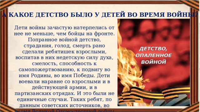 А КАКОЕ ДЕТСТВО БЫЛО У ДЕТЕЙ ВО ВРЕМЯ ВОЙНЫ? Дети войны зачастую натерпелись от нее не меньше, чем бойцы на фронте. Попранное войной детство, страдания, голод, смерть рано сделали ребятишек взрослыми, воспитав в них недетскую силу духа, смелость, способность к самопожертвованию, к подвигу во имя Родины, во имя Победы. Дети воевали наравне со взрослыми и в действующей армии, и в партизанских отрядах. И это были не единичные случаи. Таких ребят, по данным советских источников, во время Великой Отечественной войны были десятки тысячи. 