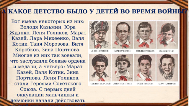 А КАКОЕ ДЕТСТВО БЫЛО У ДЕТЕЙ ВО ВРЕМЯ ВОЙНЫ? Вот имена некоторых из них: Володя Казьмин, Юра Жданко, Леня Голиков, Марат Казей, Лара Михеенко, Валя Котик, Таня Морозова, Витя Коробков, Зина Портнова. Многие из них так воевали, что заслужили боевые ордена и медали, а четверо: Марат Казей, Валя Котик, Зина Портнова, Леня Голиков, стали Героями Советского Союза. С первых дней оккупации мальчишки и девчонки начали действовать на свой страх и риск, который действительно был смертельным. 