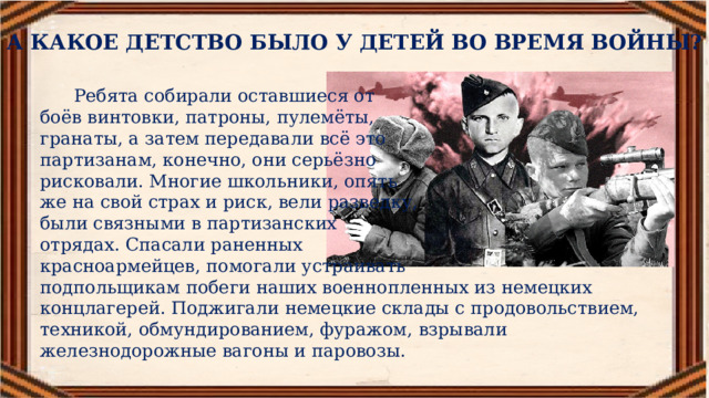А КАКОЕ ДЕТСТВО БЫЛО У ДЕТЕЙ ВО ВРЕМЯ ВОЙНЫ?  Ребята собирали оставшиеся от боёв винтовки, патроны, пулемёты, гранаты, а затем передавали всё это партизанам, конечно, они серьёзно рисковали. Многие школьники, опять же на свой страх и риск, вели разведку, были связными в партизанских отрядах. Спасали раненных красноармейцев, помогали устраивать подпольщикам побеги наших военнопленных из немецких концлагерей. Поджигали немецкие склады с продовольствием, техникой, обмундированием, фуражом, взрывали железнодорожные вагоны и паровозы. 