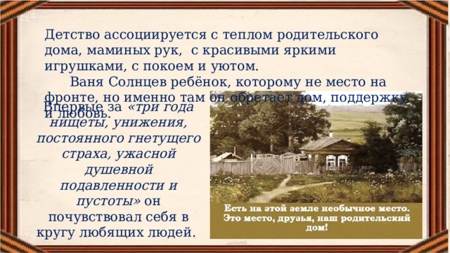 Детство ассоциируется с теплом родительского дома, маминых рук, с красивыми яркими игрушками, с покоем и уютом.  Ваня Солнцев ребёнок, которому не место на фронте, но именно там он обретает дом, поддержку и любовь. Впервые за  «три года нищеты, унижения, постоянного гнетущего страха, ужасной душевной подавленности и пустоты»  он почувствовал себя в кругу любящих людей.  