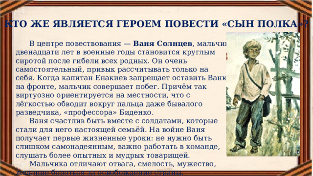 КТО ЖЕ ЯВЛЯЕТСЯ ГЕРОЕМ ПОВЕСТИ «СЫН ПОЛКА»? В центре повествования —  Ваня Солнцев , мальчик двенадцати лет в военные годы становится круглым сиротой после гибели всех родных. Он очень самостоятельный, привык рассчитывать только на себя. Когда капитан Енакиев запрещает оставить Ваню на фронте, мальчик совершает побег. Причём так виртуозно ориентируется на местности, что с лёгкостью обводит вокруг пальца даже бывалого разведчика, «профессора» Биденко. Ваня счастлив быть вместе с солдатами, которые стали для него настоящей семьёй. На войне Ваня получает первые жизненные уроки: не нужно быть слишком самонадеянным, важно работать в команде, слушать более опытных и мудрых товарищей. Мальчика отличают отвага, смелость, мужество, желание бороться за освобождение страны. 