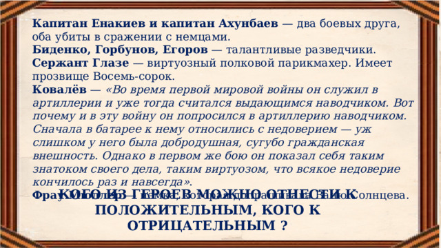 Капитан Енакиев и капитан Ахунбаев  — два боевых друга, оба убиты в сражении с немцами. Биденко, Горбунов, Егоров  — талантливые разведчики. Сержант Глазе  — виртуозный полковой парикмахер. Имеет прозвище Восемь-сорок. Ковалёв  —  «Во время первой мировой войны он служил в артиллерии и уже тогда считался выдающимся наводчиком. Вот почему и в эту войну он попросился в артиллерию наводчиком. Сначала в батарее к нему относились с недоверием — уж слишком у него была добродушная, сугубо гражданская внешность. Однако в первом же бою он показал себя таким знатоком своего дела, таким виртуозом, что всякое недоверие кончилось раз и навсегда» .  Фрау Мюллер  — немка, которая допрашивала Ваню Солнцева. КОГО ИЗ ГЕРОЕВ МОЖНО ОТНЕСТИ К ПОЛОЖИТЕЛЬНЫМ, КОГО К ОТРИЦАТЕЛЬНЫМ ? 