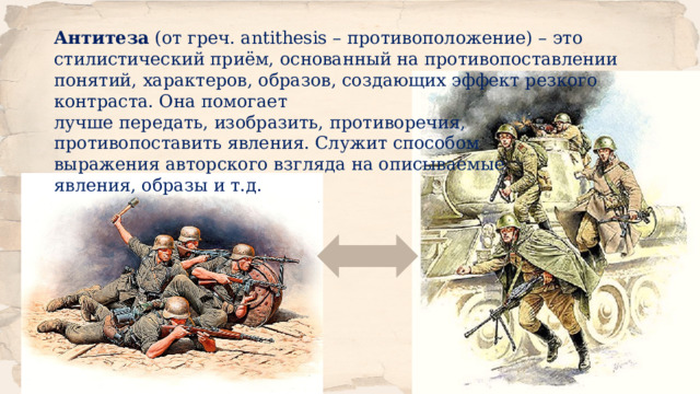 Антитеза  (от греч. antithesis – противоположение) – это стилистический приём, основанный на противопоставлении понятий, характеров, образов, создающих эффект резкого контраста. Она помогает лучше передать, изобразить, противоречия, противопоставить явления. Служит способом выражения авторского взгляда на описываемые явления, образы и т.д. 