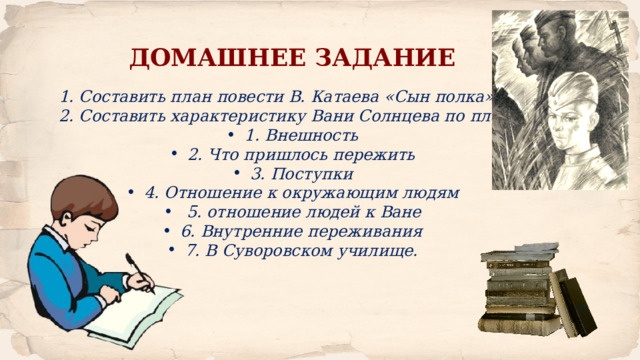 ДОМАШНЕЕ ЗАДАНИЕ 1. Составить план повести В. Катаева «Сын полка» 2. Составить характеристику Вани Солнцева по плану: 1. Внешность 2. Что пришлось пережить 3. Поступки 4. Отношение к окружающим людям  5. отношение людей к Ване 6. Внутренние переживания 7. В Суворовском училище. 