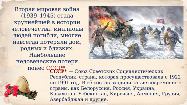 Вторая мировая война (1939–1945) стала крупнейшей в истории человечества: миллионы людей погибли, многие навсегда потеряли дом, родных и близких. Наибольшие человеческие потери понёс СССР*. СССР*  — Союз Советских Социалистических Республик, страна, которая просуществовала с 1922 по 1991 год. В её состав входили такие современные страны, как Белоруссия, Россия, Украина, Казахстан, Узбекистан, Киргизия, Армения, Грузия, Азербайджан и другие. 