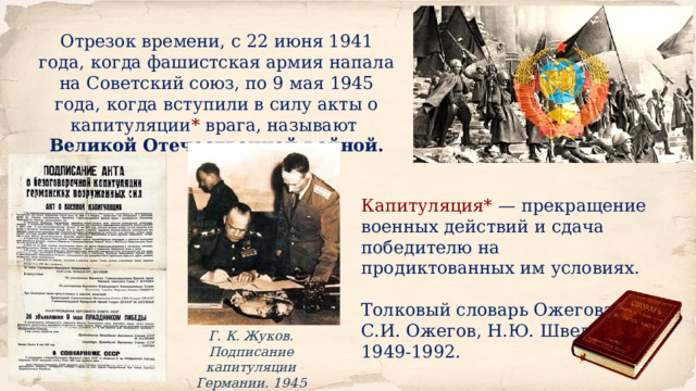 Отрезок времени, с 22 июня 1941 года, когда фашистская армия напала на Советский союз, по 9 мая 1945 года, когда вступили в силу акты о капитуляции * врага, называют Великой Отечественной войной. Капитуляция* — прекращение военных действий и сдача победителю на продиктованных им условиях. Толковый словарь Ожегова. С.И. Ожегов, Н.Ю. Шведова. 1949-1992. Г. К. Жуков. Подписание капитуляции Германии. 1945 