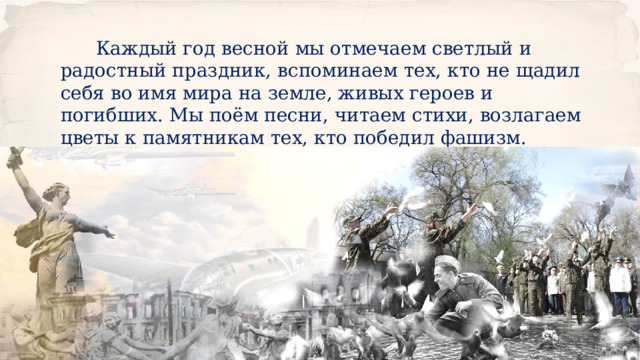  Каждый год весной мы отмечаем светлый и радостный праздник, вспоминаем тех, кто не щадил себя во имя мира на земле, живых героев и погибших. Мы поём песни, читаем стихи, возлагаем цветы к памятникам тех, кто победил фашизм. 