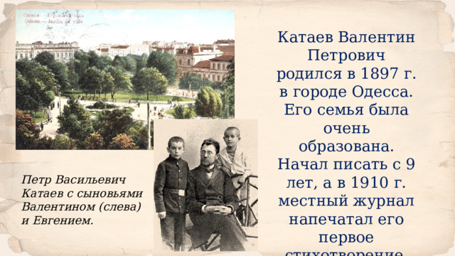 Катаев Валентин Петрович родился в 1897 г. в городе Одесса. Его семья была очень образована. Начал писать с 9 лет, а в 1910 г. местный журнал напечатал его первое стихотворение. Петр Васильевич Катаев с сыновьями Валентином (слева) и Евгением. 