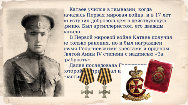 Катаев учился в гимназии, когда началась Первая мировая война, и в 17 лет он вступил добровольцем в действующую армию. Был артиллеристом, его дважды ранило. В Первой мировой войне Катаев получил не только ранения, но и был награждён двумя Георгиевскими крестами и орденом Святой Анны IV степени с надписью «За храбрость». Далее последовала Гражданская война, в которой он принимал непосредственное участие. 