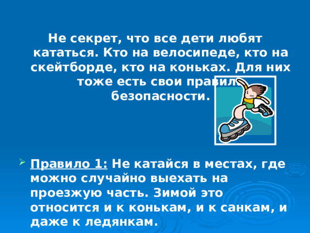Не секрет, что все дети любят кататься. Кто на велосипеде, кто на скейтборде, кто на коньках. Для них тоже есть свои правила безопасности.    Правило 1: Не катайся в местах, где можно случайно выехать на проезжую часть. Зимой это относится и к конькам, и к санкам, и даже к ледянкам. 