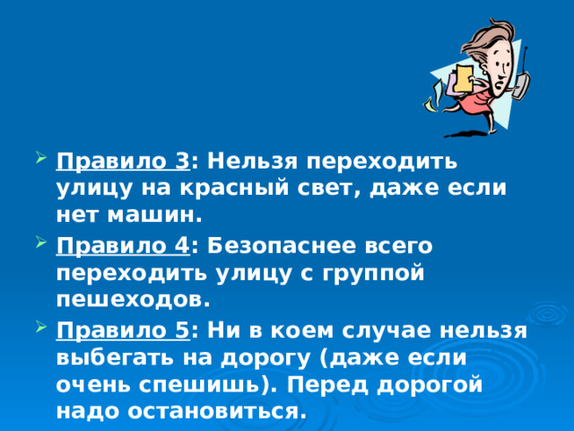  Правило 3 : Нельзя переходить улицу на красный свет, даже если нет машин. Правило 4 : Безопаснее всего переходить улицу с группой пешеходов. Правило 5 : Ни в коем случае нельзя выбегать на дорогу (даже если очень спешишь). Перед дорогой надо остановиться. 