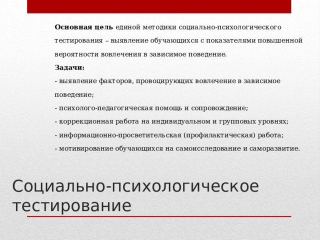 Основная цель единой методики социально-психологического тестирования – выявление обучающихся с показателями повышенной вероятности вовлечения в зависимое поведение.  Задачи:  - выявление факторов, провоцирующих вовлечение в зависимое поведение;  - психолого-педагогическая помощь и сопровождение;  - коррекционная работа на индивидуальном и групповых уровнях;  - информационно-просветительская (профилактическая) работа;  - мотивирование обучающихся на самоисследование и саморазвитие.    Социально-психологическое тестирование 
