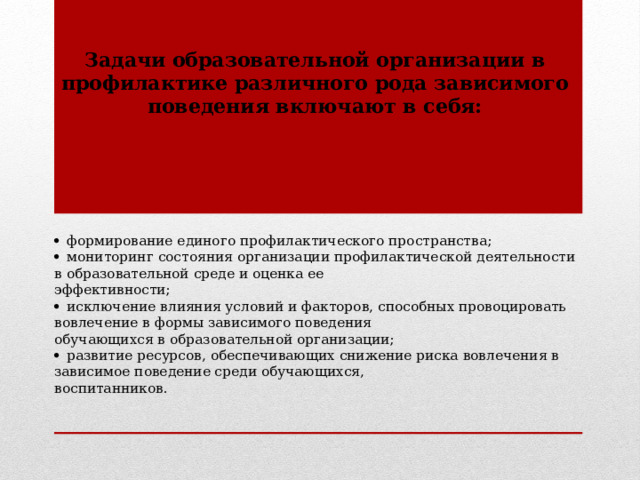 Задачи образовательной организации в профилактике различного рода зависимого поведения включают в себя:   формирование единого профилактического пространства;   мониторинг состояния организации профилактической деятельности в образовательной среде и оценка ее  эффективности;   исключение влияния условий и факторов, способных провоцировать вовлечение в формы зависимого поведения  обучающихся в образовательной организации;   развитие ресурсов, обеспечивающих снижение риска вовлечения в зависимое поведение среди обучающихся,  воспитанников.    