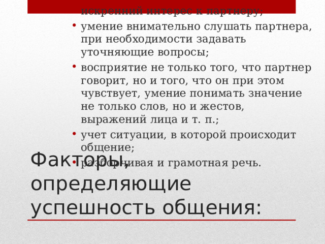 искренний интерес к партнеру; умение внимательно слушать партнера, при необходимости задавать уточняющие вопросы; восприятие не только того, что партнер говорит, но и того, что он при этом чувствует, умение понимать значение не только слов, но и жестов, выражений лица и т. п.; учет ситуации, в которой происходит общение; разборчивая и грамотная речь. Факторы,  определяющие успешность общения: 