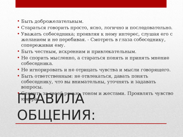 Быть доброжелательным. Стараться говорить просто, ясно, логично и последовательно. Уважать собеседника; проявляя к нему интерес, слушая его с желанием и не перебивая. - Смотреть в глаза собеседнику, сопереживая ему. Быть честным, искренним и привлекательным. Не спорить мысленно, а стараться понять и принять мнение собеседника. Не игнорировать и не отрицать чувства и мысли говорящего. Быть ответственным: не отвлекаться, давать понять собеседнику, что вы внимательны, уточнять и задавать вопросы. Следить за своей речью, тоном и жестами. Проявлять чувство юмора. ПРАВИЛА ОБЩЕНИЯ: 