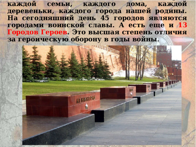 Война. Она оставила свой след в истории каждой семьи, каждого дома, каждой деревеньки, каждого города нашей родины. На сегодняшний день 45 городов являются городами воинской славы. А есть еще и 13 Городов Героев . Это высшая степень отличия за героическую оборону в годы войны . 