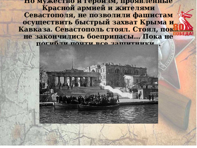 Но мужество и героизм, проявленные Красной армией и жителями Севастополя, не позволили фашистам осуществить быстрый захват Крыма и Кавказа. Севастополь стоял. Стоял, пока не закончились боеприпасы… Пока не погибли почти все защитники… 