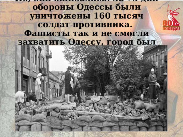 Но, они ошибались. За 73 дня обороны Одессы были уничтожены 160 тысяч солдат противника. Фашисты так и не смогли захватить Одессу, город был оставлен… 