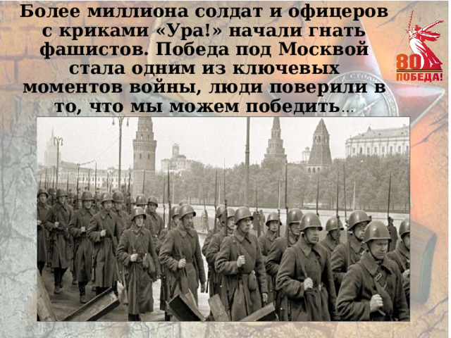 Более миллиона солдат и офицеров с криками «Ура!» начали гнать фашистов. Победа под Москвой стала одним из ключевых моментов войны, люди поверили в то, что мы можем победить … 