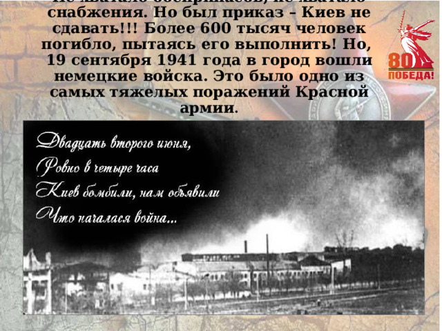 Не хватало боеприпасов, не хватало снабжения. Но был приказ – Киев не сдавать!!! Более 600 тысяч человек погибло, пытаясь его выполнить! Но,  19 сентября 1941 года в город вошли немецкие войска. Это было одно из самых тяжелых поражений Красной армии . 
