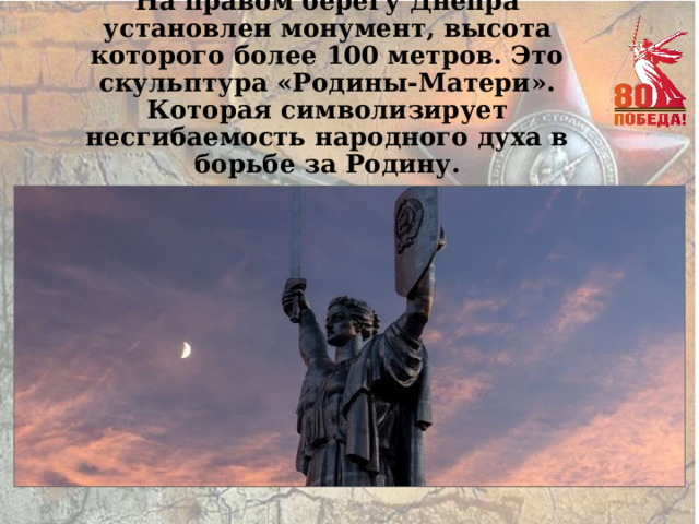 На правом берегу Днепра установлен монумент, высота которого более 100 метров. Это скульптура «Родины-Матери». Которая символизирует несгибаемость народного духа в борьбе за Родину. 