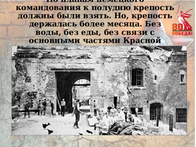 По планам немецкого командования к полудню крепость должны были взять. Но, крепость держалась более месяца. Без воды, без еды, без связи с основными частями Красной армии… 